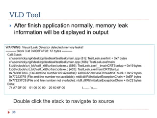 VLD Tool
38
 After finish application normally, memory leak
information will be displayed in output
WARNING: Visual Leak Detector detected memory leaks!
---------- Block 3 at 0x006F4F98: 12 bytes ----------
Call Stack:
c:usersricky.ngkdesktoptestleaktestleakmain.cpp (81): TestLeak.exe!Init + 0x7 bytes
c:usersricky.ngkdesktoptestleaktestleakmain.cpp (108): TestLeak.exe!main
f:ddvctoolscrt_bldself_x86crtsrccrtexe.c (586): TestLeak.exe!__tmainCRTStartup + 0x19 bytes
f:ddvctoolscrt_bldself_x86crtsrccrtexe.c (403): TestLeak.exe!mainCRTStartup
0x76BBED6C (File and line number not available): kernel32.dll!BaseThreadInitThunk + 0x12 bytes
0x772237F5 (File and line number not available): ntdll.dll!RtlInitializeExceptionChain + 0xEF bytes
0x772237C8 (File and line number not available): ntdll.dll!RtlInitializeExceptionChain + 0xC2 bytes
Data:
74 A7 DF 00 01 00 00 00 20 60 6F 00 t....... .`o.....
Double click the stack to navigate to source
 