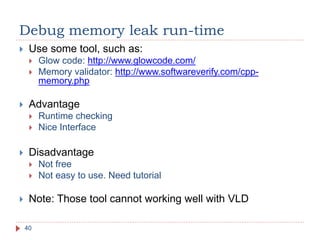 Debug memory leak run-time
40
 Use some tool, such as:
 Glow code: http://www.glowcode.com/
 Memory validator: http://www.softwareverify.com/cpp-
memory.php
 Advantage
 Runtime checking
 Nice Interface
 Disadvantage
 Not free
 Not easy to use. Need tutorial
 Note: Those tool cannot working well with VLD
 