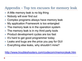 Appendix – Top ten excuses for memory leak
 A little memory leak is no big thing
 Nobody will ever find out
 Complex programs always have memory leak
 My application Framework is too entangled
 The memory leak is in the operation system
 The memory leak is in my third party tools
 Product development cycles are too fast
 It’s hard to get good programmer today
 Leaks and bugs are the price you pay for GUI
 Everything else leaks, why shouldn’t mine?
http://www.troubleshooters.com/codecorn/memoryleak.htm
 