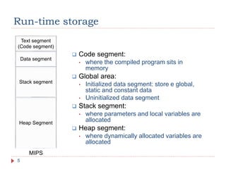 Run-time storage
5
 Code segment:
• where the compiled program sits in
memory
 Global area:
• Initialized data segment: store e global,
static and constant data
• Uninitialized data segment
 Stack segment:
• where parameters and local variables are
allocated
 Heap segment:
• where dynamically allocated variables are
allocated
Text segment
(Code segment)
Stack segment
Heap Segment
Data segment
MIPS
 