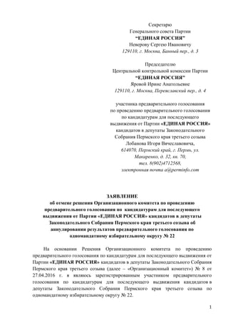 1
Секретарю
Генерального совета Партии
“ЕДИНАЯ РОССИЯ”
Неверову Сергею Ивановичу
129110, г. Москва, Банный пер., д. 3
Председателю
Центральной контрольной комиссии Партии
“ЕДИНАЯ РОССИЯ”
Яровой Ирине Анатольевне
129110, г. Москва, Переяславский пер., д. 4
участника предварительного голосования
по проведению предварительного голосования
по кандидатурам для последующего
выдвижения от Партии «ЕДИНАЯ РОССИЯ»
кандидатов в депутаты Законодательного
Собрания Пермского края третьего созыва
Лобанова Игоря Вячеславовича,
614070, Пермский край, г. Пермь, ул.
Макаренко, д. 32, кв. 70,
тел. 8(902)4712568,
электронная почта a@perminfo.com
ЗАЯВЛЕНИЕ
об отмене решения Организационного комитета по проведению
предварительного голосования по кандидатурам для последующего
выдвижения от Партии «ЕДИНАЯ РОССИЯ» кандидатов в депутаты
Законодательного Собрания Пермского края третьего созыва об
аннулировании результатов предварительного голосования по
одномандатному избирательному округу № 22
На основании Решения Организационного комитета по проведению
предварительного голосования по кандидатурам для последующего выдвижения от
Партии «ЕДИНАЯ РОССИЯ» кандидатов в депутаты Законодательного Собрания
Пермского края третьего созыва (далее – «Организационный комитет») № 8 от
27.04.2016 г. я являюсь зарегистрированным участником предварительного
голосования по кандидатурам для последующего выдвижения кандидатов в
депутаты Законодательного Собрания Пермского края третьего созыва по
одномандатному избирательному округу № 22.
 