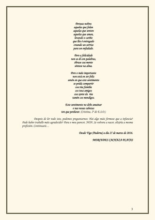 3
Persoas nobres
aquelas que falan
aquelas que senten
aquelas que aman,
levando o cariño
que lles é entregado
creando un sorriso
para un enfadado.
Pero a felicidade
non se di con palabras,
óbrase coa mente
séntese na alma.
Pero o máis importante
non está en ser feliz
senón en que este sentimento
se poida compartir
coa túa familia
cos teus amigos
coa xente da rúa
tamén cos mendigos.
Este sentimento no debe amainar
e nas nosas cabezas
ten que perdurar. (Cristina, 2º de E.S.O.)
Despois de ler todo isto, podemos preguntarnos: Hai algo máis fermoso que a infancia?
Pode haber traballo máis agradecido? Para o meu parecer, NON. Se volvera a nacer, elixiría a mesma
profesión. Continuará…
Desde Vigo (Paderne) a día 27 de marzo de 2016.
MERCEDES CACHAZA PLATAS
 