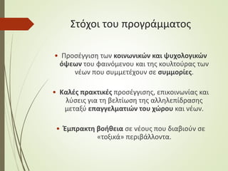 Στόχοι του προγράμματος
• Προσέγγιση των κοινωνικών και ψυχολογικών
όψεων του φαινόμενου και της κουλτούρας των
νέων που συμμετέχουν σε συμμορίες.
• Καλές πρακτικές προσέγγισης, επικοινωνίας και
λύσεις για τη βελτίωση της αλληλεπίδρασης
μεταξύ επαγγελματιών του χώρου και νέων.
• Έμπρακτη βοήθεια σε νέους που διαβιούν σε
«τοξικά» περιβάλλοντα.
 