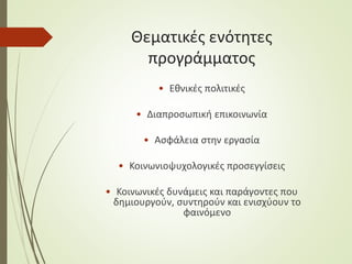 Θεματικές ενότητες
προγράμματος
• Εθνικές πολιτικές
• Διαπροσωπική επικοινωνία
• Ασφάλεια στην εργασία
• Κοινωνιοψυχολογικές προσεγγίσεις
• Κοινωνικές δυνάμεις και παράγοντες που
δημιουργούν, συντηρούν και ενισχύουν το
φαινόμενο
 