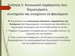Ενότητα 5: Κοινωνικοί παράγοντες που
δημιουργούν,
συντηρούν και ενισχύουν το φαινόμενο
 Κατανόηση των κοινωνικών πλαισίων, παραγόντων και
δυνάμεων που δημιουργούν, συντηρούν και προωθούν τη
δημιουργία συμμοριών και την ένταξη μελών σε αυτές.
• Υπάρχουν συμμορίες στη χώρα μας με τη μορφή εκείνων της
Αμερικής και της Αγγλίας;
• Ποιοι κοινωνικοί παράγοντες και δυνάμεις στη χώρα μας
διαμορφώνουν τη συμπεριφορά και δημιουργούν το πλαίσιο
για την εμφάνιση των συμμοριών;
 