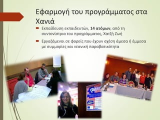 Εφαρμογή του προγράμματος στα
Χανιά
 Εκπαίδευση εκπαιδευτών, 14 ατόμων, από τη
συντονίστρια του προγράμματος, Χατζή Ζωή
 Εργαζόμενοι σε φορείς που έχουν σχέση άμεσα ή έμμεσα
με συμμορίες και νεανική παραβατικότητα
 