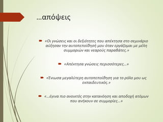 …απόψεις
 «Οι γνώσεις και οι δεξιότητες που απέκτησα στο σεμινάριο
αύξησαν την αυτοπεποίθησή μου όταν εργάζομαι με μέλη
συμμοριών και νεαρούς παραβάτες.»
 «Απέκτησα γνώσεις περισσότερες…»
 «Ένιωσα μεγαλύτερη αυτοπεποίθηση για το ρόλο μου ως
εκπαιδευτικός.»
 «…έγινα πιο ανοικτός στην κατανόηση και αποδοχή ατόμων
που ανήκουν σε συμμορίες…»
 