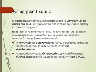 Θεωρητικό Πλαίσιο
Το παρατιθέμενο πρόγραμμα σχεδιάστηκε από το University College
Birmingham (UCB) και συνοδεύτηκε από ανάλογη ερευνητική έκθεση
και πιλοτική εφαρμογή.
Στόχος του  να δύνανται να κατανοήσουν όσοι έρχονται σε επαφή,
στο εργασιακό τους περιβάλλον, με συμμορίες και νέους που
παρουσιάζουν παραβατική συμπεριφορά:
 τις κοινωνικές και ψυχολογικές πτυχές του φαινόμενου καθώς και
της κουλτούρας των συμμοριών και της νεανικής
παραβατικότητας
 να προσφέρουν πρακτικές προσεγγίσεις για τη βελτίωση της
αλληλεπίδρασης και της εμπλοκής τους σε αυτό το περιβάλλον.
 