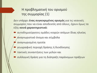 Η προβληματική του ορισμού
της συμμορίας (1)
Δεν υπάρχει ένας συγκεκριμένος ορισμός για τις νεανικές
συμμορίες που να είναι αποδεκτός από όλους, έχουν όμως τα
εξής κοινά χαρακτηριστικά:
 αυτοδημιούργητες ομάδες νεαρών ατόμων ίδιας ηλικίας
 αναγνωριστικό όνομα και σύμβολα
 αναγνωρισμένη ηγεσία
 γεωγραφική περιοχή δράσης ή διεκδίκησης
 τακτικές συναντήσεις των μελών και
 συλλογική δράση για τη διάπραξη παράνομων πράξεων
 