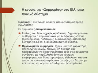 Η έννοια της «Συμμορίας» στο Ελληνικό
ποινικό σύστημα
Ορισμός: Η συνένωση δράσης ατόμων στη διάπραξη
εγκλήματος.
Οι συμμορίες διακρίνονται σε:
 Εκείνες που δρουν χωρίς οργάνωση: δημιουργούνται
αυθόρμητα ή περιστασιακά για διάφορους λόγους
(οικονομικούς, πολιτικούς, διασκέδασης, απόκτησης
δύναμης κ.α.) και διαλύονται σχετικά εύκολα.
 Οργανωμένες συμμορίες: έχουν μυστικό χαρακτήρα,
αλληλεγγύη μελών, οικονομική δύναμη και
προσαρμογή της δραστηριότητάς τους στις σύγχρονες
συνθήκες, με παράλληλη άσκηση νόμιμων
επιχειρηματικών δραστηριοτήτων, εξάπλωση και στα
ανώτερα κοινωνικά στρώματα (επαφές και δεσμοί με
πολιτικούς και όργανα πάταξης του φαινομένου).
 