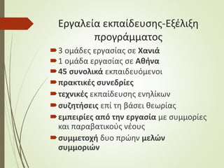 Εργαλεία εκπαίδευσης-Εξέλιξη
προγράμματος
3 ομάδες εργασίας σε Χανιά
1 ομάδα εργασίας σε Αθήνα
45 συνολικά εκπαιδευόμενοι
πρακτικές συνεδρίες
τεχνικές εκπαίδευσης ενηλίκων
συζητήσεις επί τη βάσει θεωρίας
εμπειρίες από την εργασία με συμμορίες
και παραβατικούς νέους
συμμετοχή δυο πρώην μελών
συμμοριών
 