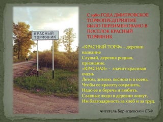 С 1980 ГОДА ДМИТРОВСКОЕ
ТОРФОПРЕДПРИЯТИЕ
БЫЛО ПЕРЕИМЕНОВАНО В
ПОСЕЛОК КРАСНЫЙ
ТОРФЯНИК
«КРАСНЫЙ ТОРФ» – деревни
название
Слушай, деревня родная,
признание.
«КРАСНАЯ» - значит красивая
очень
Летом, зимою, весною и в осень.
Чтобы ее красоту сохранить,
Надо ее и беречь и любить.
Славные люди в деревни живут,
Им благодарность за хлеб и за труд.
читатель Борисцевской СБФ
 