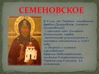 В 4 км. от Торжка находится
деревня Семеновское (погост
Семеновский)
с храмом прп. Симеона
Столпника, первые
летописные упоминания о
котором относятся к 1537
году
и связаны с именем
преподобного
Ефрема Новоторжского,
жившего в окрестностях
Торжка еще в начале 11
столетия.
 