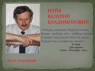 ПОЭТ, ХУДОЖНИК
НУЙЯ
ВАЛЕРИЙ
ВЛАДИМИРОВИЧ
«Откуда, скажите, берутся стихи,
Когда – нибудь, кто – нибудь скажет.
А может так платит поэт за грехи,
Пленит вас и рифмою свяжет»
В. Нуйя
«Две герани»
Санкт – Петербург 2014 г.
 