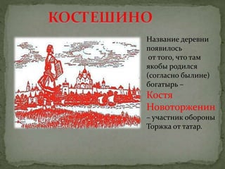 Название деревни
появилось
от того, что там
якобы родился
(согласно былине)
богатырь –
Костя
Новоторженин
– участник обороны
Торжка от татар.
 