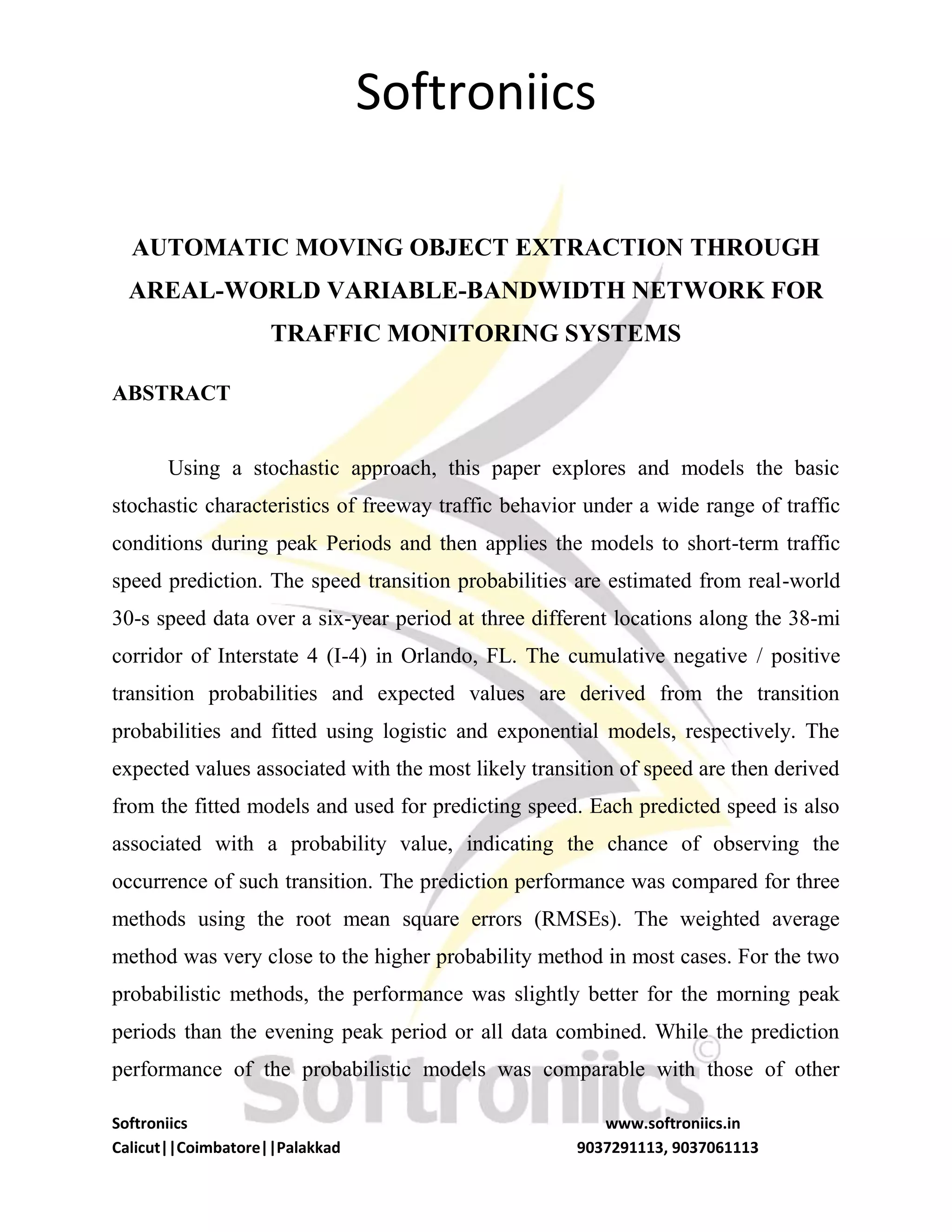 Softroniics
Softroniics www.softroniics.in
Calicut||Coimbatore||Palakkad 9037291113, 9037061113
AUTOMATIC MOVING OBJECT EXTRACTION THROUGH
AREAL-WORLD VARIABLE-BANDWIDTH NETWORK FOR
TRAFFIC MONITORING SYSTEMS
ABSTRACT
Using a stochastic approach, this paper explores and models the basic
stochastic characteristics of freeway traffic behavior under a wide range of traffic
conditions during peak Periods and then applies the models to short-term traffic
speed prediction. The speed transition probabilities are estimated from real-world
30-s speed data over a six-year period at three different locations along the 38-mi
corridor of Interstate 4 (I-4) in Orlando, FL. The cumulative negative / positive
transition probabilities and expected values are derived from the transition
probabilities and fitted using logistic and exponential models, respectively. The
expected values associated with the most likely transition of speed are then derived
from the fitted models and used for predicting speed. Each predicted speed is also
associated with a probability value, indicating the chance of observing the
occurrence of such transition. The prediction performance was compared for three
methods using the root mean square errors (RMSEs). The weighted average
method was very close to the higher probability method in most cases. For the two
probabilistic methods, the performance was slightly better for the morning peak
periods than the evening peak period or all data combined. While the prediction
performance of the probabilistic models was comparable with those of other
 