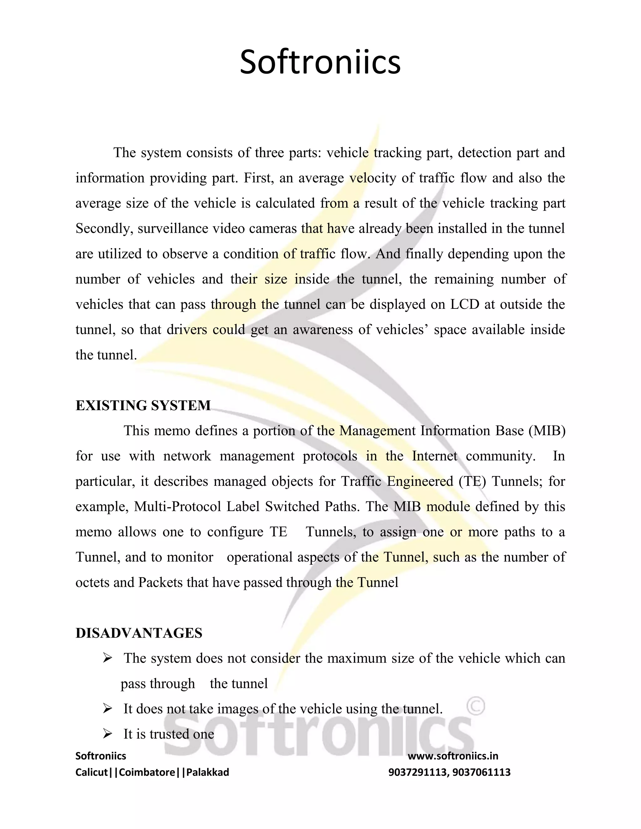 Softroniics
Softroniics www.softroniics.in
Calicut||Coimbatore||Palakkad 9037291113, 9037061113
The system consists of three parts: vehicle tracking part, detection part and
information providing part. First, an average velocity of traffic flow and also the
average size of the vehicle is calculated from a result of the vehicle tracking part
Secondly, surveillance video cameras that have already been installed in the tunnel
are utilized to observe a condition of traffic flow. And finally depending upon the
number of vehicles and their size inside the tunnel, the remaining number of
vehicles that can pass through the tunnel can be displayed on LCD at outside the
tunnel, so that drivers could get an awareness of vehicles’ space available inside
the tunnel.
EXISTING SYSTEM
This memo defines a portion of the Management Information Base (MIB)
for use with network management protocols in the Internet community. In
particular, it describes managed objects for Traffic Engineered (TE) Tunnels; for
example, Multi-Protocol Label Switched Paths. The MIB module defined by this
memo allows one to configure TE Tunnels, to assign one or more paths to a
Tunnel, and to monitor operational aspects of the Tunnel, such as the number of
octets and Packets that have passed through the Tunnel
DISADVANTAGES
 The system does not consider the maximum size of the vehicle which can
pass through the tunnel
 It does not take images of the vehicle using the tunnel.
 It is trusted one
 
