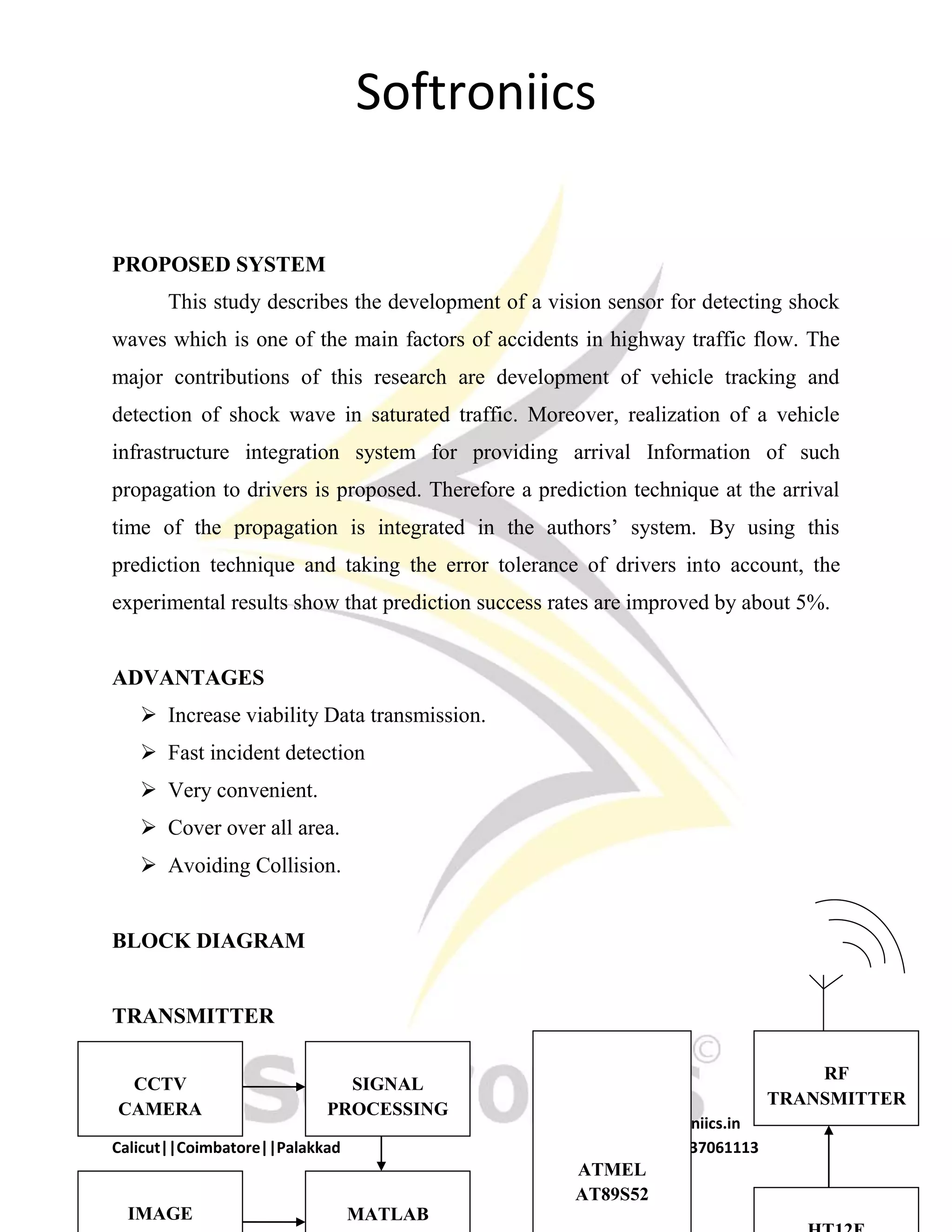 Softroniics
Softroniics www.softroniics.in
Calicut||Coimbatore||Palakkad 9037291113, 9037061113
PROPOSED SYSTEM
This study describes the development of a vision sensor for detecting shock
waves which is one of the main factors of accidents in highway traffic flow. The
major contributions of this research are development of vehicle tracking and
detection of shock wave in saturated traffic. Moreover, realization of a vehicle
infrastructure integration system for providing arrival Information of such
propagation to drivers is proposed. Therefore a prediction technique at the arrival
time of the propagation is integrated in the authors’ system. By using this
prediction technique and taking the error tolerance of drivers into account, the
experimental results show that prediction success rates are improved by about 5%.
ADVANTAGES
 Increase viability Data transmission.
 Fast incident detection
 Very convenient.
 Cover over all area.
 Avoiding Collision.
BLOCK DIAGRAM
TRANSMITTER
SIGNAL
PROCESSING
CCTV
CAMERA
MATLABIMAGE
ATMEL
AT89S52
RF
TRANSMITTER
 