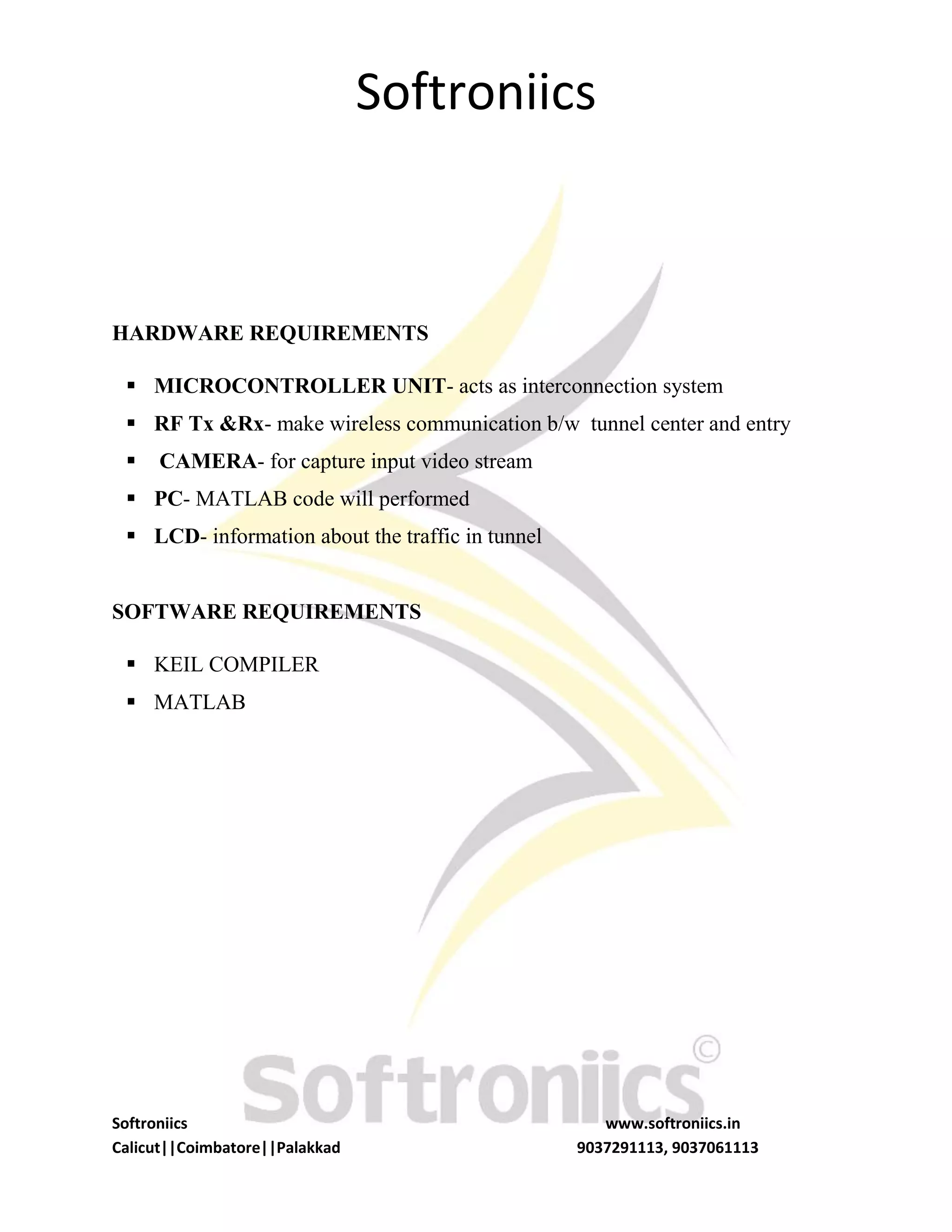 Softroniics
Softroniics www.softroniics.in
Calicut||Coimbatore||Palakkad 9037291113, 9037061113
HARDWARE REQUIREMENTS
 MICROCONTROLLER UNIT- acts as interconnection system
 RF Tx &Rx- make wireless communication b/w tunnel center and entry
 CAMERA- for capture input video stream
 PC- MATLAB code will performed
 LCD- information about the traffic in tunnel
SOFTWARE REQUIREMENTS
 KEIL COMPILER
 MATLAB
 