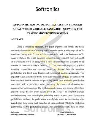 Softroniics
Softroniics www.softroniics.in
Calicut||Coimbatore||Palakkad 9037291113, 9037061113
AUTOMATIC MOVING OBJECT EXTRACTION THROUGH
AREAL-WORLD VARIABLE-BANDWIDTH NETWORK FOR
TRAFFIC MONITORING SYSTEMS
ABSTRACT
Using a stochastic approach, this paper explores and models the basic
stochastic characteristics of freeway traffic behavior under a wide range of traffic
conditions during peak Periods and then applies the models to short-term traffic
speed prediction. The speed transition probabilities are estimated from real-world
30-s speed data over a six-year period at three different locations along the 38-mi
corridor of Interstate 4 (I-4) in Orlando, FL. The cumulative negative / positive
transition probabilities and expected values are derived from the transition
probabilities and fitted using logistic and exponential models, respectively. The
expected values associated with the most likely transition of speed are then derived
from the fitted models and used for predicting speed. Each predicted speed is also
associated with a probability value, indicating the chance of observing the
occurrence of such transition. The prediction performance was compared for three
methods using the root mean square errors (RMSEs). The weighted average
method was very close to the higher probability method in most cases. For the two
probabilistic methods, the performance was slightly better for the morning peak
periods than the evening peak period or all data combined. While the prediction
performance of the probabilistic models was comparable with those of other
 