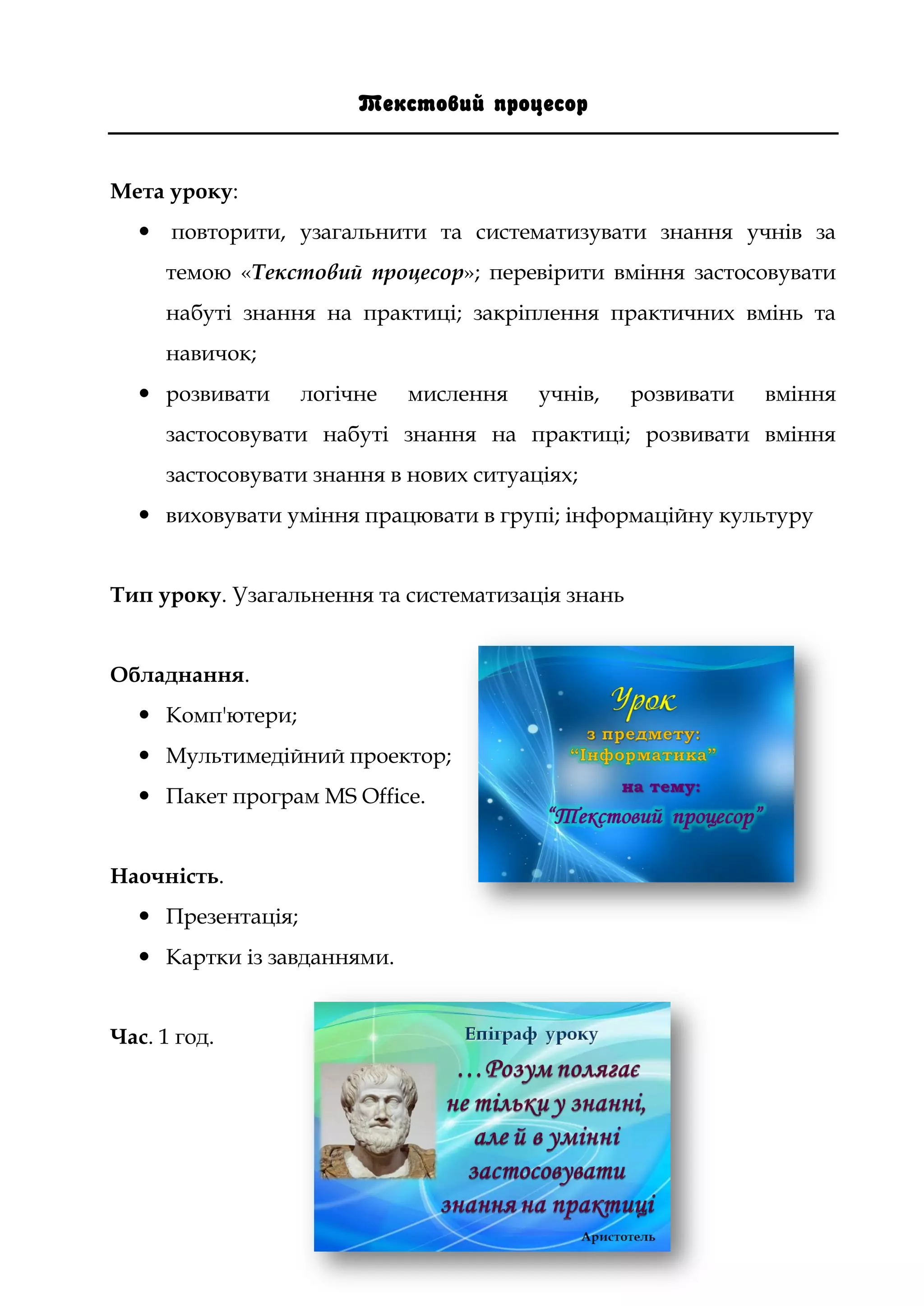 Текстовий процесор
Мета уроку:
 повторити, узагальнити та систематизувати знання учнів за
темою «Текстовий процесор»; перевірити вміння застосовувати
набуті знання на практиці; закріплення практичних вмінь та
навичок;
 розвивати логічне мислення учнів, розвивати вміння
застосовувати набуті знання на практиці; розвивати вміння
застосовувати знання в нових ситуаціях;
 виховувати уміння працювати в групі; інформаційну культуру
Тип уроку. Узагальнення та систематизація знань
Обладнання.
 Комп'ютери;
 Мультимедійний проектор;
 Пакет програм MS Office.
Наочність.
 Презентація;
 Картки із завданнями.
Час. 1 год.
 