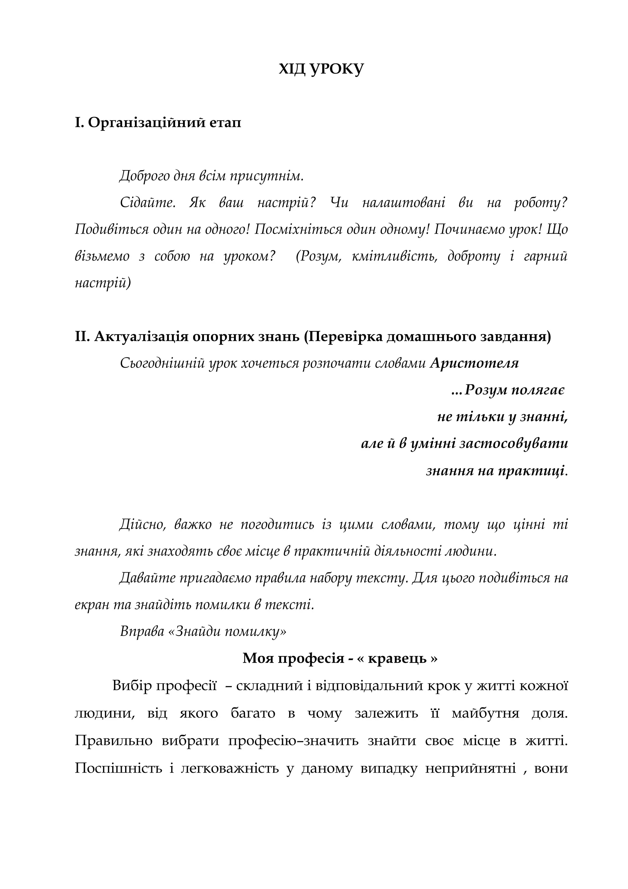ХІД УРОКУ
І. Організаційний етап
Доброго дня всім присутнім.
Сідайте. Як ваш настрій? Чи налаштовані ви на роботу?
Подивіться один на одного! Посміхніться один одному! Починаємо урок! Що
візьмемо з собою на уроком? (Розум, кмітливість, доброту і гарний
настрій)
ІІ. Актуалізація опорних знань (Перевірка домашнього завдання)
Сьогоднішній урок хочеться розпочати словами Аристотеля
…Розум полягає
не тільки у знанні,
але й в умінні застосовувати
знання на практиці.
Дійсно, важко не погодитись із цими словами, тому що цінні ті
знання, які знаходять своє місце в практичній діяльності людини.
Давайте пригадаємо правила набору тексту. Для цього подивіться на
екран та знайдіть помилки в тексті.
Вправа «Знайди помилку»
Моя професія - « кравець »
Вибір професії – складний і відповідальний крок у житті кожної
людини, від якого багато в чому залежить її майбутня доля.
Правильно вибрати професію–значить знайти своє місце в житті.
Поспішність і легковажність у даному випадку неприйнятні , вони
 