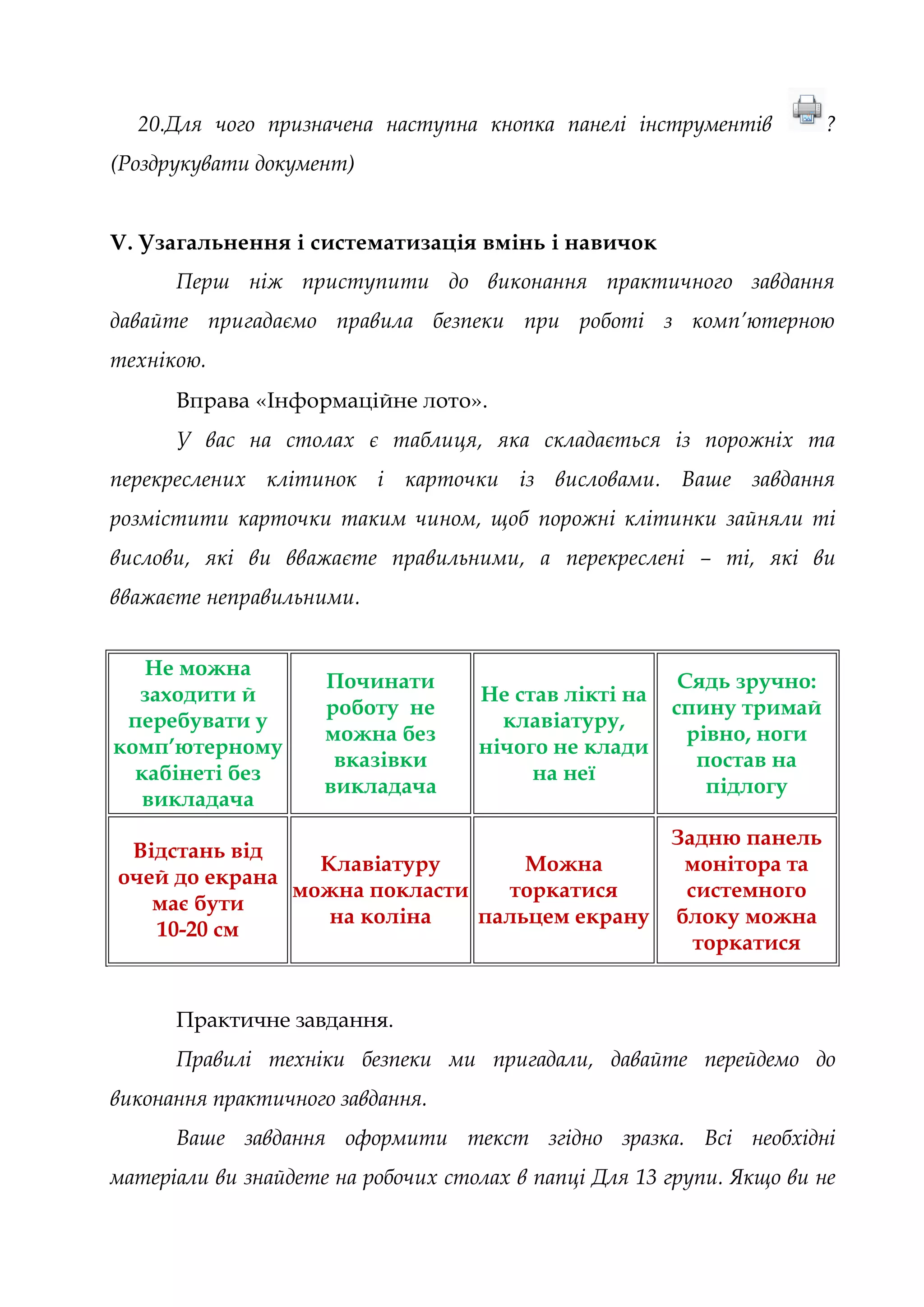 20.Для чого призначена наступна кнопка панелі інструментів ?
(Роздрукувати документ)
V. Узагальнення і систематизація вмінь і навичок
Перш ніж приступити до виконання практичного завдання
давайте пригадаємо правила безпеки при роботі з комп’ютерною
технікою.
Вправа «Інформаційне лото».
У вас на столах є таблиця, яка складається із порожніх та
перекреслених клітинок і карточки із висловами. Ваше завдання
розмістити карточки таким чином, щоб порожні клітинки зайняли ті
вислови, які ви вважаєте правильними, а перекреслені – ті, які ви
вважаєте неправильними.
Не можна
заходити й
перебувати у
комп’ютерному
кабінеті без
викладача
Починати
роботу не
можна без
вказівки
викладача
Не став лікті на
клавіатуру,
нічого не клади
на неї
Сядь зручно:
спину тримай
рівно, ноги
постав на
підлогу
Відстань від
очей до екрана
має бути
10-20 см
Клавіатуру
можна покласти
на коліна
Можна
торкатися
пальцем екрану
Задню панель
монітора та
системного
блоку можна
торкатися
Практичне завдання.
Правилі техніки безпеки ми пригадали, давайте перейдемо до
виконання практичного завдання.
Ваше завдання оформити текст згідно зразка. Всі необхідні
матеріали ви знайдете на робочих столах в папці Для 13 групи. Якщо ви не
 