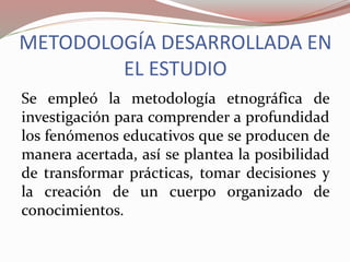 METODOLOGÍA DESARROLLADA EN
EL ESTUDIO
Se empleó la metodología etnográfica de
investigación para comprender a profundidad
los fenómenos educativos que se producen de
manera acertada, así se plantea la posibilidad
de transformar prácticas, tomar decisiones y
la creación de un cuerpo organizado de
conocimientos.
 