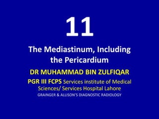 11
The Mediastinum, Including
the Pericardium
DR MUHAMMAD BIN ZULFIQAR
PGR III FCPS Services institute of Medical
Sciences/ Services Hospital Lahore
GRAINGER & ALLISON’S DIAGNOSTIC RADIOLOGY
 