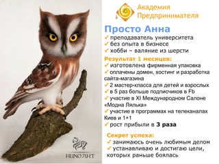 Просто Анна
✓ преподаватель университета
✓ без опыта в бизнесе
✓ хобби – валяние из шерсти
Академия
Предпринимателя
Результат 1 месяцев:
✓ изготовлена фирменная упаковка
✓ оплачены домен, хостинг и разработка
сайта-магазина
✓ 2 мастер-класса для детей и взрослых
✓ в 5 раз больше подписчиков в Fb
✓ участие в XI Международном Салоне
«Модна Лялька»
✓ участие в программах на телеканалах
Киев и 1+1
✓ рост прибыли в 3 раза
Секрет успеха:
✓ занимаюсь очень любимым делом
✓ устанавливаю и достигаю цели,
которых раньше боялась
 