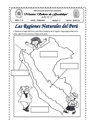 1. Observa el mapa del Perú y escribe el nombre de la región. Luego pega arena en la
costa, aserrín en la sierra y hojas en la selva.
ÁREA: P.S. NIVEL: PRIMARIA GRADO: 3º FECHA: 20/07/16
INSTITUCIÓN EDUCATIVA PRIVADA
GUÍA N° 21
 