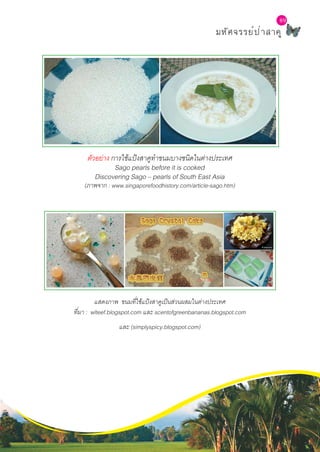 L a b S c h o o l P r o j e c t
89
มหัศจรรย์ป่าสาคู
ตัวอย่าง การใช้แป้งสาคูทำ�ขนมบางชนิดในต่างประเทศ
Sago pearls before it is cooked
Discovering Sago – pearls of South East Asia
(ภาพจาก : www.singaporefoodhistory.com/article-sago.htm)
แสดงภาพ ขนมที่ใช้แป้งสาคูเป็นส่วนผสมในต่างประเทศ
ที่มา : wlteef.blogspot.com และ scentofgreenbananas.blogspot.com
และ (simplyspicy.blogspot.com)
 