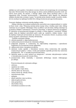 „Projekt współfinansowany ze środków Europejskiego Funduszu Społecznego”
16
nakłada się wosk zgodnie z kierunkiem wzrostu włosów (od zewnętrznego do wewnętrznego
kąta oka). Równocześnie lewą ręką naciąga się skórę a prawą delikatnie przyciska wosk i po
chwili zrywa pasek. Na miejsce, z którego zdjęto wosk należy przyłożyć palce w celu
złagodzenia bólu. Powstałe zaczerwienienie i podrażnienie skóry łagodzi się chłodnym
okładem (kostką lodu owiniętą w gazę). Tą metodą można idealnie usunąć wszystkie włoski,
ale nie uzyskuje się żądanego kształtu brwi, dlatego konieczna jest jego korekta pęsetą.
Usuwanie zbędnego owłosienia metodą ciepłego wosku
Zabieg wykonuje się woskami azulenowymi, pszczelimi oraz rozpuszczalnymi w wodzie
na bazie wody i oleju. Wskazaną metodą można usunąć włosy z każdej części ciała. Zabieg
wykonuje się co 6 tygodni. Odrastające włosy są słabsze i jest ich mniej. Zabieg wykonuje się
za pomocą wkładów wykonanych z tworzywa sztucznego, w którym umieszcza się preparat.
W zależności od przeznaczenia dostępne są wkłady o różnej objętości i szerokości. Wkłady
wąskie służą do depilacji niewielkich partii ciała( np. wąsików), wkłady średnie i duże
do depilacji większych powierzchni( np. kończyn). Do usuwania włosów za pomocą wosku
używa się pasów wykonanych z flizeliny lub bawełny.
Technika wykonania zabiegu
1) ułożenie pacjentki w odpowiedniej pozycji,
2) wykluczenie przeciwwskazań do wykonania zabiegu,
3) podgrzanie preparatu w woskownicy do odpowiedniej temperatury i sprawdzenie
temperatury na wewnętrznej stronie nadgarstka,
4) odtłuszczenie skóry i posypanie jej talkiem,
5) nałożenie wosku zgodnie z kierunkiem wzrostu włosa woskownicą lub szpatułką
(zamoczoną do połowy i otartą z wosku pod spodem) szpatułka powinna być ustawiona
pod kątem 60 – 90 º w stosunku do powierzchni skóry,
6) nałożenie paska na wosk, potarcie go energicznie i zerwanie zdecydowanym ruchem
w kierunku przeciwnym do wzrostu włosa,
7) posmarowanie skóry śmietanką i wykonanie delikatnego masażu relaksującego
po zabiegu.
Przeciwwskazania do wykonania zabiegu:
− cukrzyca,
− zapalenie żył, żylaki,
− stany zapalne i ropne skóry,
− choroby skóry np. łuszczyca,
− zmiany skórne np. obrzęki, blizny,
− zaawansowana ciąża,
− epilepsja,
− ubytki naskórka i rany na skórze,
− słaba krzepliwość krwi,
− stany gorączkowe,
− zbyt krótkie włosy,
− stwierdzone uczulenie na wosk.
 
