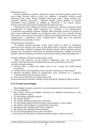 „Projekt współfinansowany ze środków Europejskiego Funduszu Społecznego”
17
Woskowanie twarzy
Istotnym elementem wykonania zabiegu jest ustalenie kierunku porastania włosów nad
górną wargą. Ponieważ skóra na twarzy jest delikatna i szczególnie wrażliwa, przed
zerwaniem paska należy bardzo dokładnie przytrzymać skórę. Zabieg powinien być
wykonany sprawnie, precyzyjnie i szybkimi ruchami. Należy pamiętać, że podczas
woskowania twarzy preparatu nie nakłada się dwukrotnie w tym samym miejscu.
W przeciwnym razie może dojść do podrażnienia lub oparzenia skóry.
Woskowanie twarzy wykonuje się również za pomocą tzw. plastrów woskowych. Przed
przystąpieniem do zabiegu plastry rozgrzewa się w dłoniach w celu uplastycznienia
i zwiększenia przyczepności preparatu, następnie lekko dociskając umieszcza się plaster na
partii twarzy poddawanej depilacji i po naciągnięciu skóry zrywa wraz z włosami. Resztki
wosku należy zmyć wodą, po czym nałożyć cienką warstwę tłustego kremu lub oliwkę w celu
zregenerowania i odświeżenia miejsc wydepilowanych. Zabieg może być wykonany
samodzielnie przez pacjentkę w domu.
Woskowanie pach i linii bikini
Po ustaleniu kierunku porastania włosów należy ustalić czy skóra we wskazanych
miejscach nie jest spocona. Gdy włosy są zbyt długie należy je przyciąć. Przed zerwaniem
pasa trzeba silnie i dokładnie naciągnąć skórę (łatwiej wykonać zabieg i pacjentka odczuwa
mniejszy ból). Pozostałości wosku usuwa się specjalnym preparatem i nakłada się na skórę
preparat o działaniu łagodzącym. Poleca się zastosowanie zimnego okładu łagodzącego ból.
Usuwanie zbędnego owłosienia metodą zimnego wosku
Zimny wosk rozgrzewa się pod wpływem temperatury ciała i jest rozpuszczalny
w wodzie. Może być stosowany do depilacji kończyn, pach i linii bikini oraz twarzy.
Technika wykonania zabiegu:
1) włożenie tubki z woskiem do ciepłej wody na ok. 5 minut, aby uzyskał płynną
konsystencję,
2) rozsmarowanie wosku szpatułką na skórze, zgodnie z kierunkiem wzrostu włosów,
3) nałożenie specjalnego plastra na rozsmarowany wosk, dociśnięcie go i ściągnięcie
w kierunku przeciwnym do ułożenia włosów,
4) zmycie powierzchni skóry po zabiegu letnią wodą,
Przeciwwskazania do wykonania zabiegu są takie same jak przy depilacji ciepłym woskiem.
4.2.2. Pytania sprawdzające
Odpowiadając na pytania, sprawdzisz, czy jesteś przygotowany do wykonania ćwiczeń.
1. Co to jest depilacja?
2. Jakie zabiegi zaliczane do depilacji wykonuje się w gabinecie kosmetycznym a jakie
można wykonać w domu?
3. Na czym polega rozjaśnianie włosów?
4. Jak wykonać golenie?
5. Jak wykonać depilację mechaniczną i chemiczną?
6. Na czym polega regulacja łuku brwiowego za pomocą pęsety i wosku stałego?
7. Jak określić właściwą długość i wysokość łuku brwiowego?
8. Jak przeprowadzić depilację ciała ciepłym woskiem?
9. Jak przeprowadzić depilację zimnym woskiem?
10. Na czym polega depilacja twarzy, pach i linii bikini?
11. Jakie są przeciwwskazania do wykonania depilacji ciepłym i zimnym woskiem?
 