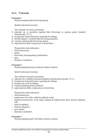 „Projekt współfinansowany ze środków Europejskiego Funduszu Społecznego”
18
4.2.3. Ćwiczenia
Ćwiczenie 1
Wykonaj regulację łuku brwiowego pęsetą.
Sposób wykonania ćwiczenia
Aby wykonać ćwiczenie, powinieneś:
1) zapoznać się ze sposobem regulacji łuku brwiowego za pomocą pęsety (materiał
nauczania pkt. 4.2.1.),
2) przygotować stanowisko pracy i pacjentkę do zabiegu,
3) określić długość i wysokość łuku brwiowego pacjentki,
4) wykonać regulacje łuku brwiowego pęsetą,
5) zaprezentować efekt swojej pracy na forum klasy.
Wyposażenie stanowiska pracy:
− fotel kosmetyczny,
− pęseta,
− krem tłusty, krem łagodzący podrażnienia,
− gaza,
− literatura z rozdziału 6.
Ćwiczenie 2
Wykonaj depilację kończyn dolnych ciepłym woskiem.
Sposób wykonania ćwiczenia
Aby wykonać ćwiczenie, powinieneś:
1) zapoznać się z techniką wykonania depilacji (materiał nauczania pkt. 4.2.1.),
2) przygotować stanowisko pracy i pacjentkę do zabiegu,
3) przygotować wosk do zabiegu,
4) wykonać depilację kończyn dolnych,
5) zaprezentować efekty swojej pracy na forum klasy.
Wyposażenie stanowiska pracy:
− fotel kosmetyczny,
− podgrzewacz do wosku, wkład do aplikacji wosku,
− preparaty kosmetyczne: wosk ciepły, preparat do odtłuszczenia skóry, krem po depilacji,
talk,
− paski do depilacji,
− bielizna zabiegowa,
− gaza, lignina
− literatura z rozdziału 6.
Ćwiczenie 3
Wykonaj depilację pach i linii bikini zimnym woskiem.
 