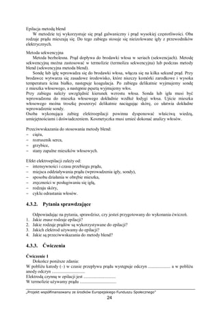 „Projekt współfinansowany ze środków Europejskiego Funduszu Społecznego”
24
Epilacja metodą blend
W metodzie tej wykorzystuje się prąd galwaniczny i prąd wysokiej częstotliwości. Oba
rodzaje prądu mieszają się. Do tego zabiegu stosuje się nieizolowane igły z przewodników
elektrycznych.
Metoda sekwencyjna
Metoda bezbolesna. Prąd dopływa do brodawki włosa w seriach (sekwencjach). Metodę
sekwencyjną można zastosować w termolizie (termoliza sekwencyjna) lub podczas metody
blend (sekwencyjna metoda blend).
Sondę lub igłę wprowadza się do brodawki włosa, włącza się na kilka sekund prąd. Przy
brodawce wytwarza się zasadowe środowisko, które niszczy komórki zarodkowe i wysoka
temperatura ścina białko, następuje koagulacja. Po zabiegu delikatnie wyjmujemy sondę
z mieszka włosowego, a następnie pęsetą wyjmujemy włos.
Przy zabiegu należy uwzględnić kierunek wzrostu włosa. Sonda lub igła musi być
wprowadzona do mieszka włosowego dokładnie wzdłuż łodygi włosa. Ujście mieszka
włosowego można troszkę poszerzyć delikatnie naciągając skórę, co ułatwia dokładne
wprowadzenie sondy.
Osoba wykonująca zabieg elektroepilacji powinna dysponować właściwą wiedzą,
umiejętnościami i doświadczeniem. Kosmetyczka musi umieć dokonać analizy włosów.
Przeciwwskazania do stosowania metody blend:
− ciąża,
− rozrusznik serca,
− grzybice,
− stany zapalne mieszków włosowych.
Efekt elektroepilacji zależy od:
− intensywności i czasu przebiegu prądu,
− miejsca oddziaływania prądu (wprowadzenia igły, sondy),
− sposobu działania w obrębie mieszka,
− zręczności w posługiwaniu się igłą,
− rodzaju skóry,
− cyklu odrastania włosów.
4.3.2. Pytania sprawdzające
Odpowiadając na pytania, sprawdzisz, czy jesteś przygotowany do wykonania ćwiczeń.
1. Jakie znasz rodzaje epilacji?
2. Jakie rodzaje prądów są wykorzystywane do epilacji?
3. Jakich elektrod używamy do epilacji?
4. Jakie są przeciwwskazania do metody blend?
4.3.3. Ćwiczenia
Ćwiczenie 1
Dokończ poniższe zdania:
W pobliżu katody (–) w czasie przepływu prądu występuje odczyn .................... a w pobliżu
anody odczyn ..............................
Elektrodą czynną w epilacji jest .............................
W termolizie używamy prądu .................................
 