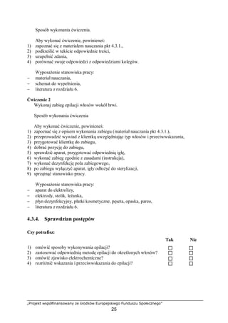„Projekt współfinansowany ze środków Europejskiego Funduszu Społecznego”
25
Sposób wykonania ćwiczenia.
Aby wykonać ćwiczenie, powinieneś:
1) zapoznać się z materiałem nauczania pkt 4.3.1.,
2) podkreślić w tekście odpowiednie treści,
3) uzupełnić zdania,
4) porównać swoje odpowiedzi z odpowiedziami kolegów.
Wyposażenie stanowiska pracy:
− materiał nauczania,
− schemat do wypełnienia,
− literatura z rozdziału 6.
Ćwiczenie 2
Wykonaj zabieg epilacji włosów wokół brwi.
Sposób wykonania ćwiczenia
Aby wykonać ćwiczenie, powinieneś:
1) zapoznać się z opisem wykonania zabiegu (materiał nauczania pkt 4.3.1.),
2) przeprowadzić wywiad z klientką uwzględniając typ włosów i przeciwwskazania,
3) przygotować klientkę do zabiegu,
4) dobrać pozycję do zabiegu,
5) sprawdzić aparat, przygotować odpowiednią igłę,
6) wykonać zabieg zgodnie z zasadami (instrukcja),
7) wykonać dezynfekcję pola zabiegowego,
8) po zabiegu wyłączyć aparat, igły odłożyć do sterylizacji,
9) sprzątnąć stanowisko pracy.
Wyposażenie stanowiska pracy:
− aparat do elektrolizy,
− elektrody, stolik, leżanka,
− płyn dezynfekcyjny, płatki kosmetyczne, pęseta, opaska, pareo,
− literatura z rozdziału 6.
4.3.4. Sprawdzian postępów
Czy potrafisz:
Tak Nie
1) omówić sposoby wykonywania epilacji?
2) zastosować odpowiednią metodę epilacji do określonych włosów?
3) omówić zjawisko elektrochemiczne?
4) rozróżnić wskazania i przeciwwskazania do epilacji?
 