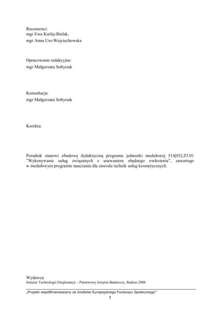 „Projekt współfinansowany ze środków Europejskiego Funduszu Społecznego”
1
Recenzenci:
mgr Ewa Kurlej-Bielak,
mgr Anna Uss-Wojciechowska
Opracowanie redakcyjne:
mgr Małgorzata Sołtysiak
Konsultacja:
mgr Małgorzata Sołtysiak
Korekta:
Poradnik stanowi obudowę dydaktyczną programu jednostki modułowej 514[03].Z3.01
”Wykonywanie usług związanych z usuwaniem zbędnego owłosienia”, zawartego
w modułowym programie nauczania dla zawodu technik usług kosmetycznych.
Wydawca
Instytut Technologii Eksploatacji – Państwowy Instytut Badawczy, Radom 2006
 