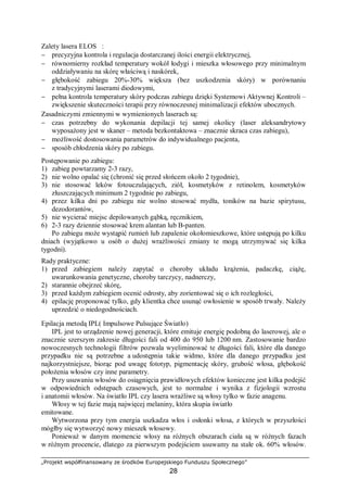 „Projekt współfinansowany ze środków Europejskiego Funduszu Społecznego”
28
Zalety lasera ELOS™:
− precyzyjna kontrola i regulacja dostarczanej ilości energii elektrycznej,
− równomierny rozkład temperatury wokół łodygi i mieszka włosowego przy minimalnym
oddziaływaniu na skórę właściwą i naskórek,
− głębokość zabiegu 20%-30% większa (bez uszkodzenia skóry) w porównaniu
z tradycyjnymi laserami diodowymi,
− pełna kontrola temperatury skóry podczas zabiegu dzięki Systemowi Aktywnej Kontroli –
zwiększenie skuteczności terapii przy równoczesnej minimalizacji efektów ubocznych.
Zasadniczymi zmiennymi w wymienionych laserach są:
− czas potrzebny do wykonania depilacji tej samej okolicy (laser aleksandrytowy
wyposażony jest w skaner – metoda bezkontaktowa – znacznie skraca czas zabiegu),
− możliwość dostosowania parametrów do indywidualnego pacjenta,
− sposób chłodzenia skóry po zabiegu.
Postępowanie po zabiegu:
1) zabieg powtarzamy 2-3 razy,
2) nie wolno opalać się (chronić się przed słońcem około 2 tygodnie),
3) nie stosować leków fotouczulających, ziół, kosmetyków z retinolem, kosmetyków
złuszczających minimum 2 tygodnie po zabiegu,
4) przez kilka dni po zabiegu nie wolno stosować mydła, toników na bazie spirytusu,
dezodorantów,
5) nie wycierać miejsc depilowanych gąbką, ręcznikiem,
6) 2-3 razy dziennie stosować krem alantan lub B-panten.
Po zabiegu może wystąpić rumień lub zapalenie okołomieszkowe, które ustępują po kilku
dniach (wyjątkowo u osób o dużej wrażliwości zmiany te mogą utrzymywać się kilka
tygodni).
Rady praktyczne:
1) przed zabiegiem należy zapytać o choroby układu krążenia, padaczkę, ciążę,
uwarunkowania genetyczne, choroby tarczycy, nadnerczy,
2) starannie obejrzeć skórę,
3) przed każdym zabiegiem ocenić odrosty, aby zorientować się o ich rozległości,
4) epilację proponować tylko, gdy klientka chce usunąć owłosienie w sposób trwały. Należy
uprzedzić o niedogodnościach.
Epilacja metodą IPL( Impulsowe Pulsujące Światło)
IPL jest to urządzenie nowej generacji, które emituje energię podobną do laserowej, ale o
znacznie szerszym zakresie długości fali od 400 do 950 lub 1200 nm. Zastosowanie bardzo
nowoczesnych technologii filtrów pozwala wyeliminować te długości fali, które dla danego
przypadku nie są potrzebne a udostępnia takie widmo, które dla danego przypadku jest
najkorzystniejsze, biorąc pod uwagę fototyp, pigmentację skóry, grubość włosa, głębokość
położenia włosów czy inne parametry.
Przy usuwaniu włosów do osiągnięcia prawidłowych efektów konieczne jest kilka podejść
w odpowiednich odstępach czasowych, jest to normalne i wynika z fizjologii wzrostu
i anatomii włosów. Na światło IPL czy lasera wrażliwe są włosy tylko w fazie anagenu.
Włosy w tej fazie mają najwięcej melaniny, która skupia światło
emitowane.
Wytworzona przy tym energia uszkadza włos i osłonki włosa, z których w przyszłości
mógłby się wytworzyć nowy mieszek włosowy.
Ponieważ w danym momencie włosy na różnych obszarach ciała są w różnych fazach
w różnym procencie, dlatego za pierwszym podejściem usuwamy na stałe ok. 60% włosów.
 