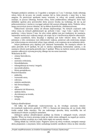 „Projekt współfinansowany ze środków Europejskiego Funduszu Społecznego”
29
Następne podejście ustalamy za 2 tygodnie a następne za 2 czy 3 miesiące, kiedy odrastają
włosy, które do tej pory nie zostały usunięte lub te, które przeszły z innej fazy w fazę
anagenu. Po pierwszym spotkaniu mamy wrażenie, że włosy nie zostały uszkodzone,
usunięte, że jeszcze odrastają, bowiem włosy, które poddawaliśmy zabiegowi, które były
dokładnie ogolone przy powierzchni skóry jeszcze troszkę się wyłaniają, ale nie są już
pełnowartościowe i można je wyciągać palcami lub usuwać pilingując skórę. Niektóre włosy
mogą rzeczywiście jeszcze odrastać, ale są słabsze dystroficzne, zminiaturyzowane.
Efektywność usuwania zależy od obszaru depilowanego. Na różnych częściach ciała
włosy rosną na różnych głębokościach np. policzki 2 mm / nogi 3 mm / pachy 4 mm /
pachwiny i włosy łonowe 5 mm. Im włos rośnie głębiej tym jest trudniejszy do usunięcia,
wprawdzie można użyć większej energii, ale wiąże się to z możliwością objawów ubocznych.
Innym czynnikiem, który decyduje o depilacji jest kolor włosów skóry. Im skóra
jaśniejsza a włos ciemniejszy tym efektywność większa, ponieważ cała emitowana energia
jest wykorzystana na zniszczenie włosa i jego osłonek, a nie rozprasza się na melaninie skóry.
Innym problemem przy depilacji jest zależność hormonalna. Do usunięcia włosów na
udzie potrzeba ok.10 spotkań, bo jest to okolica najbardziej hormonalnie zależna, a do
usunięcia włosów pod pachą potrzeba max 5 spotkań. Włosy na żuchwie nawet, jeśli zostaną
usunięte całkowicie wyrosną powyżej, dlatego nie ma sensu usuwania.
Wskazania do IPL:
− zmiany barwnikowe,
− tatuaże,
− usuwanie owłosienia,
− fotoodmładzanie,
− teleangiektazja na twarzy i nogach,
− naczyniaki płaskie,
− blizny potrądzikowe.
Przeciwwskazania:
− padaczka,
− rozrusznik serca,
− cukrzyca,
− niektóre antybiotyki,
− leki fotouczulające,
− ciąża,
− skłonności do bliznowca,
− opalona skóra,
− zła tolerancja na światło,
− kolagenozy,
− sterydy.
Epilacja ultradźwiękami
Od kilku lat ultradźwięki wykorzystywane są do trwałego usuwania włosów
(to wynalazek naukowców greckich z 1992 r.). Kuracja jest skuteczna, ale na trwały efekt
trzeba czekać kilka miesięcy. Nie ma cudownego sposobu, który uwolniłby nas od
niechcianych włosów za jednym zamachem.
Zabiegom epilacji ultradźwiękami poddaje się klienta w odstępach trzech, czterech
tygodni. Włosy na twarzy przestają rosnąć po około ośmiu zabiegach, na nogach po sześciu.
Najlepsze rezultaty uzyskuje się u osób, które nigdy nie usuwały włosów.
Zabieg składa się z dwóch części. Najpierw usuwa się włosy woskiem, następnie smaruje
skórę preparatem z enzymami, które uszkadzają komórki zarodkowe włosa na dnie mieszka
 