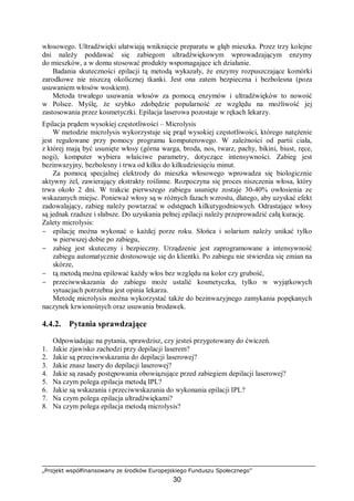 „Projekt współfinansowany ze środków Europejskiego Funduszu Społecznego”
30
włosowego. Ultradźwięki ułatwiają wniknięcie preparatu w głąb mieszka. Przez trzy kolejne
dni należy poddawać się zabiegom ultradźwiękowym wprowadzającym enzymy
do mieszków, a w domu stosować produkty wspomagające ich działanie.
Badania skuteczności epilacji tą metodą wykazały, że enzymy rozpuszczające komórki
zarodkowe nie niszczą okolicznej tkanki. Jest ona zatem bezpieczna i bezbolesna (poza
usuwaniem włosów woskiem).
Metoda trwałego usuwania włosów za pomocą enzymów i ultradźwięków to nowość
w Polsce. Myślę, że szybko zdobędzie popularność ze względu na możliwość jej
zastosowania przez kosmetyczki. Epilacja laserowa pozostaje w rękach lekarzy.
Epilacja prądem wysokiej częstotliwości – Microlysis
W metodzie microlysis wykorzystuje się prąd wysokiej częstotliwości, którego natężenie
jest regulowane przy pomocy programu komputerowego. W zależności od partii ciała,
z której mają być usunięte włosy (górna warga, broda, nos, twarz, pachy, bikini, biust, ręce,
nogi), komputer wybiera właściwe parametry, dotyczące intensywności. Zabieg jest
bezinwazyjny, bezbolesny i trwa od kilku do kilkudziesięciu minut.
Za pomocą specjalnej elektrody do mieszka włosowego wprowadza się biologicznie
aktywny żel, zawierający ekstrakty roślinne. Rozpoczyna się proces niszczenia włosa, który
trwa około 2 dni. W trakcie pierwszego zabiegu usunięte zostaje 30-40% owłosienia ze
wskazanych miejsc. Ponieważ włosy są w różnych fazach wzrostu, dlatego, aby uzyskać efekt
zadowalający, zabieg należy powtarzać w odstępach kilkutygodniowych. Odrastające włosy
są jednak rzadsze i słabsze. Do uzyskania pełnej epilacji należy przeprowadzić całą kurację.
Zalety microlysis:
− epilację można wykonać o każdej porze roku. Słońca i solarium należy unikać tylko
w pierwszej dobie po zabiegu,
− zabieg jest skuteczny i bezpieczny. Urządzenie jest zaprogramowane a intensywność
zabiegu automatycznie dostosowuje się do klientki. Po zabiegu nie stwierdza się zmian na
skórze,
− tą metodą można epilować każdy włos bez względu na kolor czy grubość,
− przeciwwskazania do zabiegu może ustalić kosmetyczka, tylko w wyjątkowych
sytuacjach potrzebna jest opinia lekarza.
Metodę microlysis można wykorzystać także do bezinwazyjnego zamykania popękanych
naczynek krwionośnych oraz usuwania brodawek.
4.4.2. Pytania sprawdzające
Odpowiadając na pytania, sprawdzisz, czy jesteś przygotowany do ćwiczeń.
1. Jakie zjawisko zachodzi przy depilacji laserem?
2. Jakie są przeciwwskazania do depilacji laserowej?
3. Jakie znasz lasery do depilacji laserowej?
4. Jakie są zasady postępowania obowiązujące przed zabiegiem depilacji laserowej?
5. Na czym polega epilacja metodą IPL?
6. Jakie są wskazania i przeciwwskazania do wykonania epilacji IPL?
7. Na czym polega epilacja ultradźwiękami?
8. Na czym polega epilacja metodą microlysis?
 
