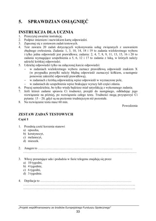 „Projekt współfinansowany ze środków Europejskiego Funduszu Społecznego”
33
5. SPRAWDZIAN OSIĄGNIĘĆ
INSTRUKCJA DLA UCZNIA
1. Przeczytaj uważnie instrukcję.
2. Podpisz imieniem i nazwiskiem kartę odpowiedzi.
3. Zapoznaj się z zestawem zadań testowych.
4. Test zawiera 20 zadań dotyczących wykonywania usług związanych z usuwaniem
zbędnego owłosienia. Zadania: 1, 3, 10, 14, 18 i 19 to zadania wielokrotnego wyboru
i tylko jedna odpowiedź jest prawidłowa; zadania: 2, 4, 7, 8, 9, 11, 13, 15, 16 i 20 to
zadania wymagające uzupełnienia a 5, 6, 12 i 17 to zadania z luką, w których należy
udzielić krótkiej odpowiedzi.
5. Udzielaj odpowiedzi tylko na załączonej karcie odpowiedzi:
− w zadaniach wielokrotnego wyboru zaznacz prawidłową odpowiedź znakiem X
(w przypadku pomyłki należy błędną odpowiedź zaznaczyć kółkiem, a następnie
ponownie zakreślić odpowiedź prawidłową),
− w zadaniach z krótką odpowiedzią wpisz odpowiedź w wyznaczone pole,
− w zadaniach do uzupełnienia wpisz brakujące wyrazy lub części zdania.
6. Pracuj samodzielnie, bo tylko wtedy będziesz miał satysfakcję z wykonanego zadania.
7. Jeśli któreś zadanie sprawia Ci trudności, przejdź do następnego, odkładając jego
rozwiązanie na później, po rozwiązaniu całego testu. Trudności mogą przysporzyć Ci
pytania: 15 – 20, gdyż są na poziomie trudniejszym niż pozostałe.
8. Na rozwiązanie testu masz 60 min.
Powodzenia
ZESTAW ZADAŃ TESTOWYCH
Część I
1. Przednią cześć korzenia stanowi
a) opuszka,
b) keratynocyt,
c) melanocyt,
d) mieszek.
2. Anagen to ………………………………………………………………………………
………………………………………………………………………………………………
3. Włosy porastające uda i podudzia w fazie telogenu znajdują się przez
a) 10 tygodni,
b) 4 tygodnie,
c) 6 tygodni,
d) 3 tygodnie.
4. Depilacja to ……………………………………………………………………………
……………………………………………………………………………………………..
……………………………………………………………………………………………..
 