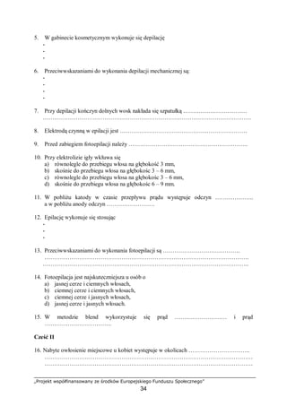„Projekt współfinansowany ze środków Europejskiego Funduszu Społecznego”
34
5. W gabinecie kosmetycznym wykonuje się depilację
-
-
-
6. Przeciwwskazaniami do wykonania depilacji mechanicznej są:
-
-
-
-
7. Przy depilacji kończyn dolnych wosk nakłada się szpatułką ……………………………
………………………………………………………………………………………………
8. Elektrodą czynną w epilacji jest …………………………………………………………
9. Przed zabiegiem fotoepilacji należy ……………………………………………………..
10. Przy elektrolizie igły wkłuwa się
a) równolegle do przebiegu włosa na głębokość 3 mm,
b) skośnie do przebiegu włosa na głębokośc 3 – 6 mm,
c) równolegle do przebiegu włosa na głębokośc 3 – 6 mm,
d) skośnie do przebiegu włosa na głębokośc 6 – 9 mm.
11. W pobliżu katody w czasie przepływu prądu występuje odczyn ………………..
a w pobliżu anody odczyn …………………….
12. Epilację wykonuje się stosując
-
-
-
13. Przeciwwskazaniami do wykonania fotoepilacji są ………………………………….
…………………………………………………………………………………………….
……………………………………………………………………………………………..
14. Fotoepilacja jest najskuteczniejsza u osób o
a) jasnej cerze i ciemnych włosach,
b) ciemnej cerze i ciemnych włosach,
c) ciemnej cerze i jasnych włosach,
d) jasnej cerze i jasnych włosach.
15. W metodzie blend wykorzystuje się prąd ……………………… i prąd
……………………………..
Cześć II
16. Nabyte owłosienie miejscowe u kobiet występuje w okolicach …………………………..
………………………………………………………………………………………………
………………………………………………………………………………………………
 