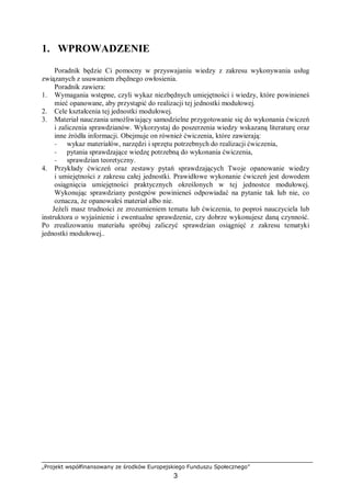 „Projekt współfinansowany ze środków Europejskiego Funduszu Społecznego”
3
1. WPROWADZENIE
Poradnik będzie Ci pomocny w przyswajaniu wiedzy z zakresu wykonywania usług
związanych z usuwaniem zbędnego owłosienia.
Poradnik zawiera:
1. Wymagania wstępne, czyli wykaz niezbędnych umiejętności i wiedzy, które powinieneś
mieć opanowane, aby przystąpić do realizacji tej jednostki modułowej.
2. Cele kształcenia tej jednostki modułowej.
3. Materiał nauczania umożliwiający samodzielne przygotowanie się do wykonania ćwiczeń
i zaliczenia sprawdzianów. Wykorzystaj do poszerzenia wiedzy wskazaną literaturę oraz
inne źródła informacji. Obejmuje on również ćwiczenia, które zawierają:
− wykaz materiałów, narzędzi i sprzętu potrzebnych do realizacji ćwiczenia,
− pytania sprawdzające wiedzę potrzebną do wykonania ćwiczenia,
− sprawdzian teoretyczny.
4. Przykłady ćwiczeń oraz zestawy pytań sprawdzających Twoje opanowanie wiedzy
i umiejętności z zakresu całej jednostki. Prawidłowe wykonanie ćwiczeń jest dowodem
osiągnięcia umiejętności praktycznych określonych w tej jednostce modułowej.
Wykonując sprawdziany postępów powinieneś odpowiadać na pytanie tak lub nie, co
oznacza, że opanowałeś materiał albo nie.
Jeżeli masz trudności ze zrozumieniem tematu lub ćwiczenia, to poproś nauczyciela lub
instruktora o wyjaśnienie i ewentualne sprawdzenie, czy dobrze wykonujesz daną czynność.
Po zrealizowaniu materiału spróbuj zaliczyć sprawdzian osiągnięć z zakresu tematyki
jednostki modułowej..
 