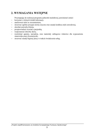 „Projekt współfinansowany ze środków Europejskiego Funduszu Społecznego”
5
2. WYMAGANIA WSTĘPNE
Przystępując do realizacji programu jednostki modułowej, powinieneś umieć:
− korzystać z różnych źródeł informacji,
− analizować tekst ze zrozumieniem,
− stosować ogólnie przyjęte normy etyczne oraz zasady kodeksu etyki zawodowej,
− określać potrzeby klienta,
− przeprowadzać wywiad z pacjentką,
− rozpoznawać choroby skóry,
− rozróżniać aparaty, narzędzia, oraz materiały zabiegowe właściwe dla wyposażenia
stanowiska pracy kosmetyczki,
− stosować zasady higieny pracy w trakcie świadczenia usług.
 