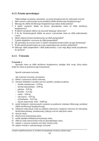 „Projekt współfinansowany ze środków Europejskiego Funduszu Społecznego”
14
4.1.2. Pytania sprawdzające
Odpowiadając na pytania, sprawdzisz, czy jesteś przygotowany do wykonania ćwiczeń.
1. Jakie surowce wykorzystuje się do produkcji chleba skrobiowego bezglutenowego?
2. Dlaczego do chleba skrobiowego bezglutenowego należy dodać pektynę?
3. Z jakich czynności składa się proces sporządzania ciasta na chleb skrobiowy
bezglutenowy?
4. W jakich warunkach odbywa się moczenie łamanego ziarna żyta?
5. Z ilu faz fermentacyjnych składa się proces wytwarzania ciasta na chleb pełnoziarnisty
z żyta?
6. Jakimi właściwościami charakteryzuje się chleb pumpernikiel?
7. Z jakich składników wytwarza się chleb pumpernikiel?
8. Jak sporządza się rozczyn żytni i w jakich warunkach przeprowadza się jego fermentację?
9. W jaki sposób przeprowadza się ocenę organoleptyczną wyrobów piekarskich?
10. Dlaczego chleb pumpernikiel i chleb pełnoziarnisty z żyta mają długi termin przydatności
do spożycia?
4.1.3. Ćwiczenia
Ćwiczenie 1
Sporządź ciasto na chleb skrobiowy bezglutenowy ustalając ilość wody, którą należy
dodać do ciasta na podstawie jego konsystencji.
Sposób wykonania ćwiczenia
Aby wykonać ćwiczenie, powinieneś:
1) dobrać i zastosować odzież ochronną,
2) odważyć dokładnie wszystkie surowce zgodnie z podaną recepturą:
− skrobia ziemniaczana – 0,20 kg
− skrobia kukurydziana – 0,80 kg
− pektyna – 0,05 kg
− drożdże – 0,10 kg
− cukier – 0,06 kg
− olej sojowy – 0,03 kg
− sól kuchenna – 0,015 kg
− olej do smarowania form – 0,004 kg
3) ustalić kolejność wykonywanych czynności na podstawie schematu blokowego produkcji
chleba skrobiowego bezglutenowego,
4) odmierzyć małe porcje wody na cylindrze miarowym i stopniowo dozować do mieszaniny
skrobi kukurydzianej, ziemniaczanej i pektyny oraz do całej ilości ciasta,
5) mieszać ciasto,
6) obserwować konsystencję ciasta,
7) ustalić najodpowiedniejszą konsystencje ciasta,
8) obliczyć sumę zastosowanej wody do sporządzanego ciasta,
9) zapisać w zeszycie recepturę oraz ilość zużytej wody,
10) zapisać wnioski z wykonywanego ćwiczenia.
 