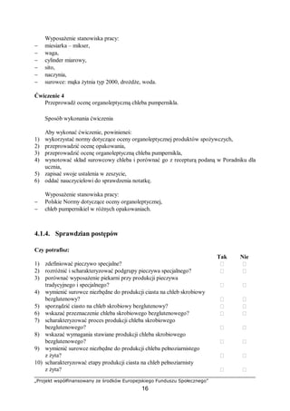 „Projekt współfinansowany ze środków Europejskiego Funduszu Społecznego”
16
Wyposażenie stanowiska pracy:
− miesiarka – mikser,
− waga,
− cylinder miarowy,
− sito,
− naczynia,
− surowce: mąka żytnia typ 2000, drożdże, woda.
Ćwiczenie 4
Przeprowadź ocenę organoleptyczną chleba pumpernikla.
Sposób wykonania ćwiczenia
Aby wykonać ćwiczenie, powinieneś:
1) wykorzystać normy dotyczące oceny organoleptycznej produktów spożywczych,
2) przeprowadzić ocenę opakowania,
3) przeprowadzić ocenę organoleptyczną chleba pumpernikla,
4) wynotować skład surowcowy chleba i porównać go z recepturą podaną w Poradniku dla
ucznia,
5) zapisać swoje ustalenia w zeszycie,
6) oddać nauczycielowi do sprawdzenia notatkę.
Wyposażenie stanowiska pracy:
− Polskie Normy dotyczące oceny organoleptycznej,
− chleb pumpernikiel w różnych opakowaniach.
4.1.4. Sprawdzian postępów
Czy potrafisz:
Tak Nie
1) zdefiniować pieczywo specjalne?  
2) rozróżnić i scharakteryzować podgrupy pieczywa specjalnego?  
3) porównać wyposażenie piekarni przy produkcji pieczywa
tradycyjnego i specjalnego?  
4) wymienić surowce niezbędne do produkcji ciasta na chleb skrobiowy
bezglutenowy?  
5) sporządzić ciasto na chleb skrobiowy bezglutenowy?  
6) wskazać przeznaczenie chleba skrobiowego bezglutenowego?  
7) scharakteryzować proces produkcji chleba skrobiowego
bezglutenowego?  
8) wskazać wymagania stawiane produkcji chleba skrobiowego
bezglutenowego?  
9) wymienić surowce niezbędne do produkcji chleba pełnoziarnistego
z żyta?  
10) scharakteryzować etapy produkcji ciasta na chleb pełnoziarnisty
z żyta?  
 