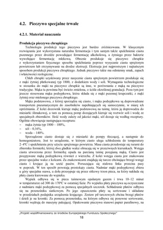 „Projekt współfinansowany ze środków Europejskiego Funduszu Społecznego”
18
4.2. Pieczywo specjalne trwałe
4.2.1. Materiał nauczania
Produkcja pieczywa chrupkiego
Technologia produkcji tego pieczywa jest bardzo zróżnicowana. W klasycznym
rozwiązaniu jest wykorzystana naturalna fermentacja i tym samym także spulchnienie ciasta
pszennego przez drożdże powodujące fermentację alkoholową, a żytniego przez bakterie
wywołujące fermentację mlekową. Obecnie produkuje się pieczywo chrupkie
z wykorzystaniem fizycznego sposobu spulchniania poprzez wysycanie ciasta sprężonym
powietrzem lub otrzymywanie na drodze ekstruzji. Ekstruzja jest najprostszym i najtańszym
sposobem produkcji pieczywa chrupkiego. Jednak pieczywo takie ma odmienny smak, zapach
i właściwości reologiczne.
Chleb chrupki uzyskiwany przez nasycenie ciasta sprężonym powietrzem produkuje się
z mąki żytniej płatkowanej typ 1800, z dodatkiem wody i soli. Wymagania technologiczne
w stosunku do mąki na pieczywo chrupkie są inne, w porównaniu z mąką na pieczywo
tradycyjne. Mąka ta powinna być świeżo zmielona, o ściśle określonej granulacji. Poza tym jest
jeszcze stosowana mąka podsypkowa, która składa się z mąki pszennej krupczatki, z mąki
żytniej oraz mielonego pieczywa chrupkiego.
Mąka podstawowa, z której sporządza się ciasto, i mąka podsypkowa są doprowadzane
transportem pneumatycznym do zasobników napełniających się samoczynnie, w miarę ich
opróżniania. Z kolei dozownik kieruje mąkę podstawową na taśmę, która ją doprowadza do
miesiarki ślimakowej, a tam za pomocą pomp dozujących kieruje się roztwór soli i wodę ze
specjalnych zbiorników. Ilość wody zależy od jakości mąki, sól dozuje się według receptury.
Ogólnie obowiązuje następująca receptura:
− mąka żytnia typ 1800 – 100%,
− sól – 0,16%,
− woda – 140%.
Sporządzone ciasto dostaje się z miesiarki do pompy tłoczącej, a następnie do
homogenizatora. Jest to urządzenie, w którym ciasto ulega schłodzeniu do temperatury
2–4ºC i spulchnieniu przy użyciu sprężonego powietrza. Masa ciasta przedostaje się rurami do
zbiornika formierki, której dwa gładkie walce obracają się w przeciwnych kierunkach. Wstęga
ciasta utworzona przez formierkę opada na parcianą taśmę posypaną mąką. Ciasto jest
posypywane mąką podsypkową również z wierzchu. Z kolei wstęga ciasta jest znakowana
przez specjalne walce z kolcami. Za znakownicami znajdują się tarcze obcinające brzegi wstęgi
ciasta i krojące ją na sześć pasów. Poruszająca się stalowa linka przecina pasy
w poprzek. W ten sposób powstają prostokąty ciasta. Nadmiar mąki podsypkowej zbiera
u góry specjalna ssawa, u dołu przesypuje się przez sitkowy trzon pieca, na który nakłada się
płaty ciasta kierowane do wypieku.
Wypiek odbywa się w piecu taśmowym opalanym gazem i trwa 10–12 minut
w temperaturze od 300 do 170ºC w ostatniej fazie. Po wypieku płaty pieczywa są oczyszczane
z nadmiaru mąki podsypkowej za pomocą specjalnych szczotek. Schładzanie płatów odbywa
się na przenośniku siatkowym. Po jego opuszczeniu płaty są sortowane i układane
w przedziałach podajnika urządzenia krającego. Zestaw pił tarczowych obcina brzegi płatów
i dzieli je na kromki. Za pomocą przenośnika, na którym odbywa się ponowne sortowanie,
kromki wędrują do maszyny pakującej. Opakowanie pieczywa stanowi papier parafinowy, na
 