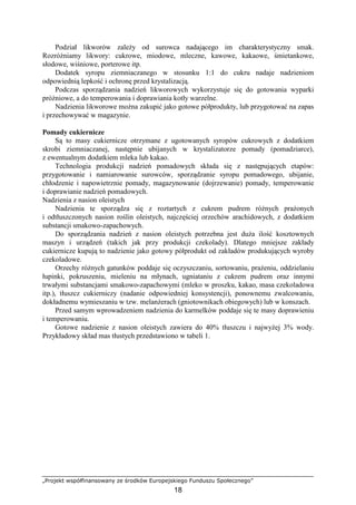 „Projekt współfinansowany ze środków Europejskiego Funduszu Społecznego”
18
Podział likworów zaleŜy od surowca nadającego im charakterystyczny smak.
RozróŜniamy likwory: cukrowe, miodowe, mleczne, kawowe, kakaowe, śmietankowe,
słodowe, wiśniowe, porterowe itp.
Dodatek syropu ziemniaczanego w stosunku 1:1 do cukru nadaje nadzieniom
odpowiednią lepkość i ochronę przed krystalizacją.
Podczas sporządzania nadzień likworowych wykorzystuje się do gotowania wyparki
próŜniowe, a do temperowania i doprawiania kotły warzelne.
Nadzienia likworowe moŜna zakupić jako gotowe półprodukty, lub przygotować na zapas
i przechowywać w magazynie.
Pomady cukiernicze
Są to masy cukiernicze otrzymane z ugotowanych syropów cukrowych z dodatkiem
skrobi ziemniaczanej, następnie ubijanych w krystalizatorze pomady (pomadziarce),
z ewentualnym dodatkiem mleka lub kakao.
Technologia produkcji nadzień pomadowych składa się z następujących etapów:
przygotowanie i namiarowanie surowców, sporządzanie syropu pomadowego, ubijanie,
chłodzenie i napowietrznie pomady, magazynowanie (dojrzewanie) pomady, temperowanie
i doprawianie nadzień pomadowych.
Nadzienia z nasion oleistych
Nadzienia te sporządza się z roztartych z cukrem pudrem róŜnych praŜonych
i odtłuszczonych nasion roślin oleistych, najczęściej orzechów arachidowych, z dodatkiem
substancji smakowo-zapachowych.
Do sporządzania nadzień z nasion oleistych potrzebna jest duŜa ilość kosztownych
maszyn i urządzeń (takich jak przy produkcji czekolady). Dlatego mniejsze zakłady
cukiernicze kupują to nadzienie jako gotowy półprodukt od zakładów produkujących wyroby
czekoladowe.
Orzechy róŜnych gatunków poddaje się oczyszczaniu, sortowaniu, praŜeniu, oddzielaniu
łupinki, pokruszeniu, mieleniu na młynach, ugniataniu z cukrem pudrem oraz innymi
trwałymi substancjami smakowo-zapachowymi (mleko w proszku, kakao, masa czekoladowa
itp.), tłuszcz cukierniczy (nadanie odpowiedniej konsystencji), ponownemu zwalcowaniu,
dokładnemu wymieszaniu w tzw. melanŜerach (gniotownikach obiegowych) lub w konszach.
Przed samym wprowadzeniem nadzienia do karmelków poddaje się te masy doprawieniu
i temperowaniu.
Gotowe nadzienie z nasion oleistych zawiera do 40% tłuszczu i najwyŜej 3% wody.
Przykładowy skład mas tłustych przedstawiono w tabeli 1.
 