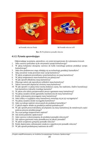 „Projekt współfinansowany ze środków Europejskiego Funduszu Społecznego”
24
a) Pomadki mleczne Panda b) Pomadki mleczne toffi
Rys. 15. Przykładowe pomadki mleczne
4.1.2. Pytania sprawdzające
Odpowiadając na pytania, sprawdzisz, czy jesteś przygotowany do wykonania ćwiczeń.
1. Jakie surowce potrzebne są do otrzymania syropu karmelowego?
2. W jakiej kolejności dozujemy surowce do kotła warzelnego podczas produkcji syropu
karmelowego?
3. Jakie dwa podstawowe etapy składają się na technologię produkcji karmelków?
4. Jaką zawartość wody powinien mieć syrop karmelowy?
5. W jakim urządzeniu przerabiamy syrop karmelowy na masę karmelową?
6. W jakiej temperaturze masa karmelowa jest plastyczna?
7. W jaki sposób chłodzimy masę karmelową?
8. Dlaczego naleŜy jak najszybciej ochłodzić masę karmelową?
9. Jakimi surowcami doprawiać moŜemy masę karmelową?
10. W jaki sposób i w jakiej ilości moŜna dodawać czysty, bez nadzienia, śladów krystalizacji
łom karmelowy (okruchy twardego karmelu)?
11. W jakim celu naleŜy przeprowadzić proces ugniatania masy karmelowej?
12. Na jakiej zasadzie działa ugniatarka mechaniczna do masy karmelowej?
13. Kiedy wykonujemy przeciąganie masy karmelowej?
14. Jakie efekty w wyglądzie masy karmelowej zmieniają się po jej wyciągnięciu?
15. Na jakiej zasadzie działa wyciągarka karmelowa?
16. Jakie są rodzaje nadzień stosowanych do produkcji karmelków?
17. Z jakich etapów składa się produkcja nadzień pomadowych?
18. W jaki sposób przeciwdziałamy przylepianiu się masy karmelowej do metalowych części
podczas procesu produkcyjnego?
19. Na czym polega temperowanie nadzień?
20. Jak moŜna podzielić opakowania?
21. Jakie surowce wykorzystujemy do produkcji pomadek mlecznych?
22. Jak wpływa gotowanie masy pomadkowej na jakość pomadek?
23. W jakim urządzeniu gotujemy pomadki mleczne?
24. Kiedy doprawiamy substancjami smakowo-zapachowymi pomadki mleczne?
25. W jaki sposób produkujemy nadzienie do toffi?
 